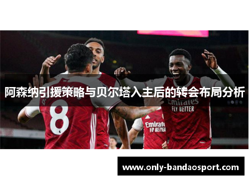 阿森纳引援策略与贝尔塔入主后的转会布局分析